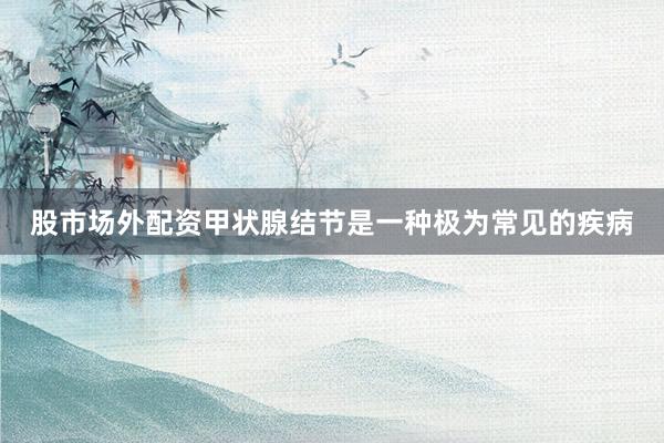 股市场外配资甲状腺结节是一种极为常见的疾病
