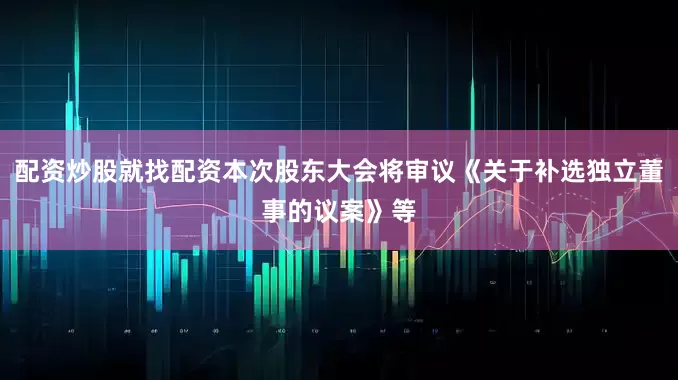 配资炒股就找配资本次股东大会将审议《关于补选独立董事的议案》等