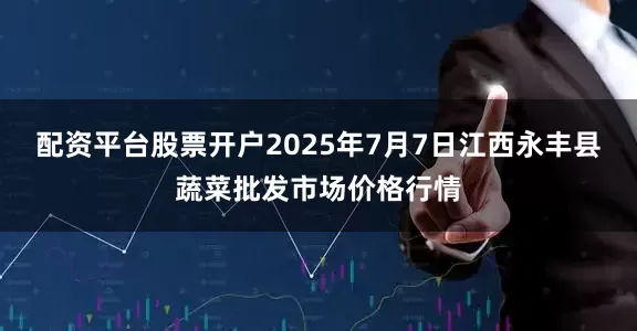 配资平台股票开户2025年7月7日江西永丰县蔬菜批发市场价格行情