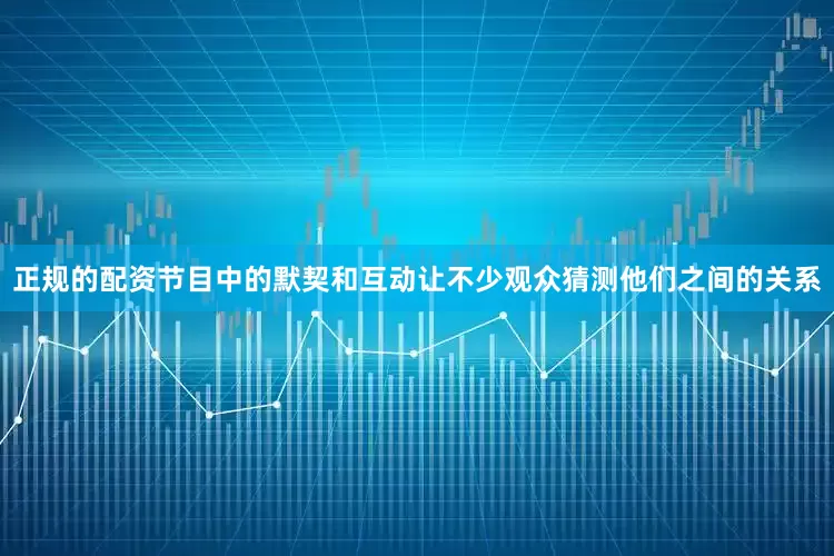 正规的配资节目中的默契和互动让不少观众猜测他们之间的关系