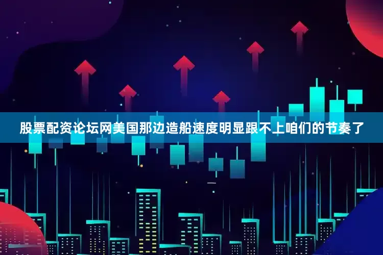 股票配资论坛网美国那边造船速度明显跟不上咱们的节奏了