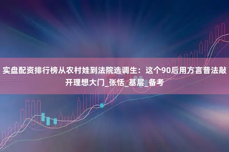实盘配资排行榜从农村娃到法院选调生：这个90后用方言普法敲开理想大门_张恬_基层_备考