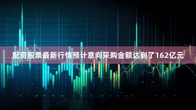 配资股票最新行情预计意向采购金额达到了162亿元