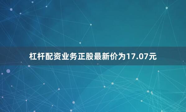 杠杆配资业务正股最新价为17.07元