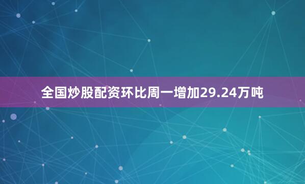 全国炒股配资环比周一增加29.24万吨