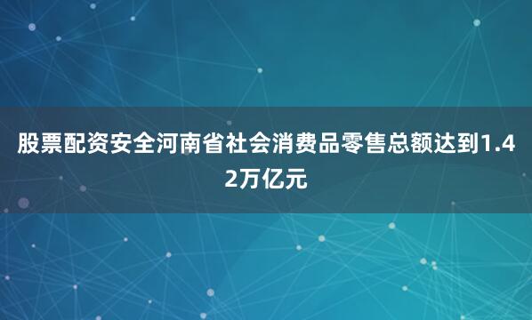 股票配资安全河南省社会消费品零售总额达到1.42万亿元