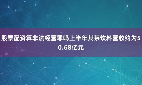 股票配资算非法经营罪吗上半年其茶饮料营收约为50.68亿元