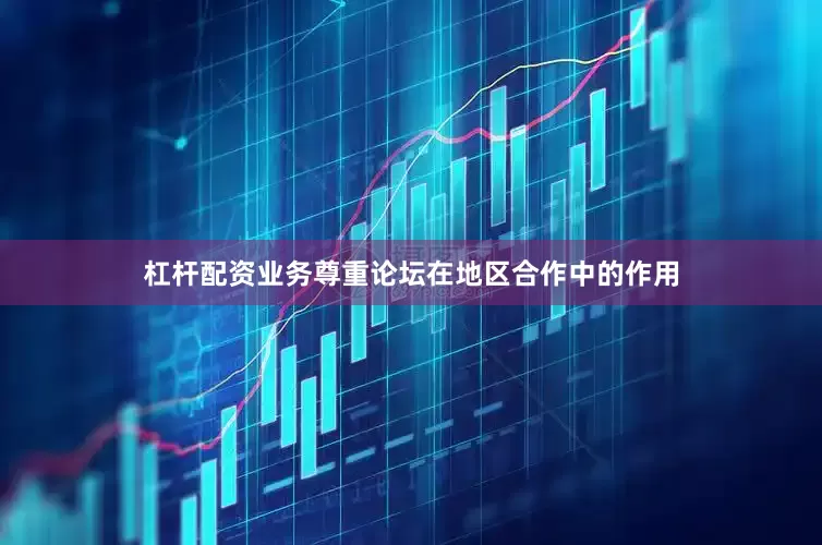 杠杆配资业务尊重论坛在地区合作中的作用