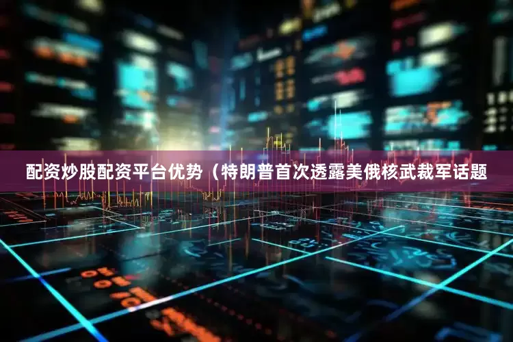 配资炒股配资平台优势（特朗普首次透露美俄核武裁军话题