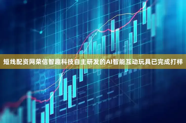 短线配资网荣信智趣科技自主研发的AI智能互动玩具已完成打样