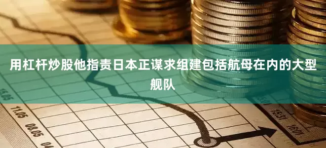 用杠杆炒股他指责日本正谋求组建包括航母在内的大型舰队