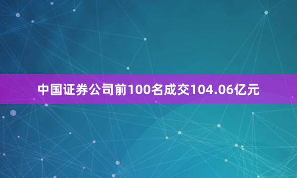 中国证券公司前100名成交104.06亿元